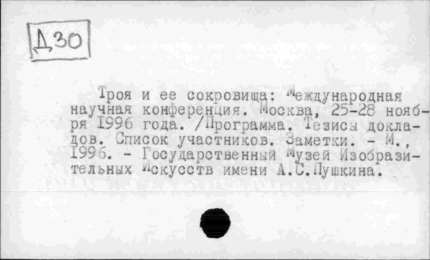 ﻿іроя и ее сокровища: ‘Международная научная конференция. Москва, 25-28 нояб ря 1996 года. /Программа. Тезисы докладов. Список участников. Заметки. - М., 1995. - Государственный “‘узей Изобразительных искусств имени А.0.Пушкина.